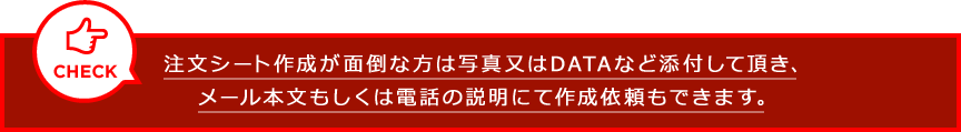 注文シート作成が面倒な方は写真又はDATAなど添付して頂き、メール本文もしくは電話の説明にて作成依頼もできます。